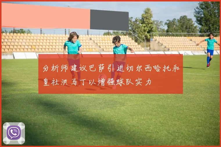 分析师建议巴萨引进切尔西哈托和皇社洪马丁以增强球队实力