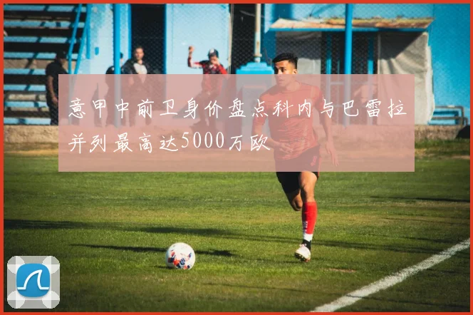 意甲中前卫身价盘点科内与巴雷拉并列最高达5000万欧