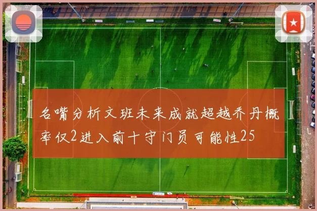名嘴分析文班未来成就超越乔丹概率仅2进入前十守门员可能性25