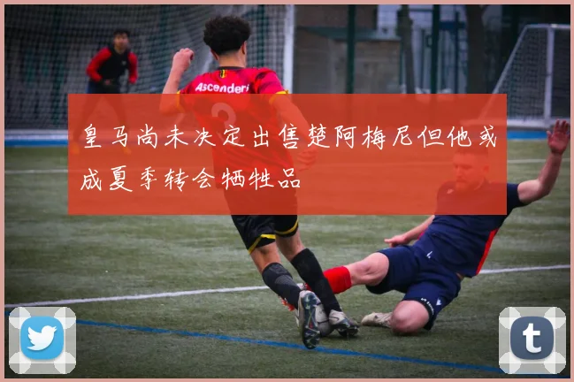 皇马尚未决定出售楚阿梅尼但他或成夏季转会牺牲品