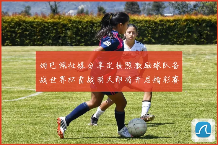 姆巴佩社媒分享定妆照激励球队备战世界杯首战明天即将开启精彩赛事
