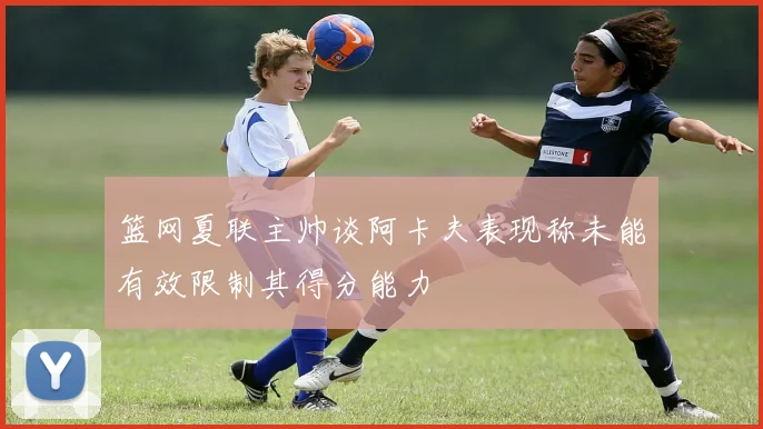 篮网夏联主帅谈阿卡夫表现称未能有效限制其得分能力