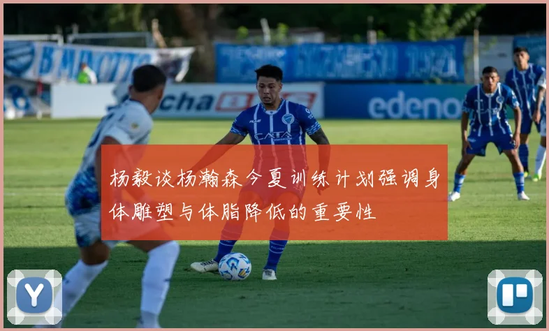 杨毅谈杨瀚森今夏训练计划强调身体雕塑与体脂降低的重要性