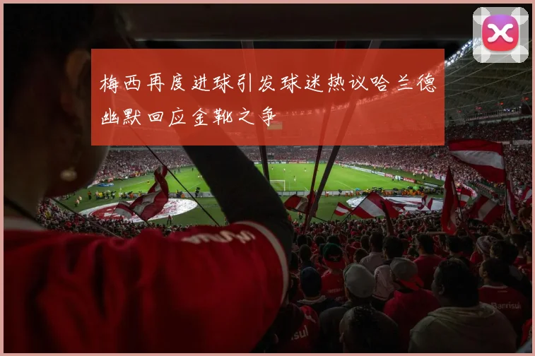 梅西再度进球引发球迷热议哈兰德幽默回应金靴之争