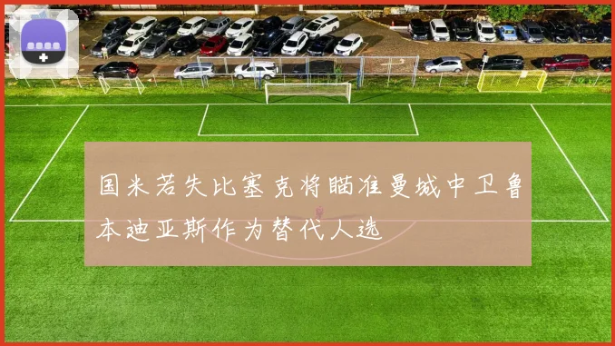国米若失比塞克将瞄准曼城中卫鲁本迪亚斯作为替代人选