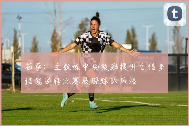茹萨：主教练中场鼓励提升自信坚信能逆转比赛展现球队风格