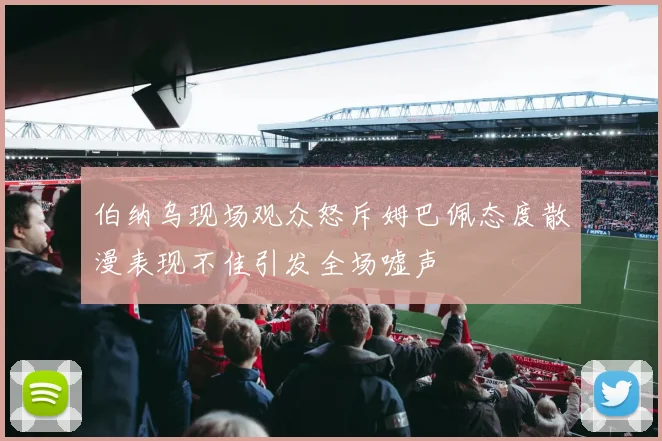伯纳乌现场观众怒斥姆巴佩态度散漫表现不佳引发全场嘘声