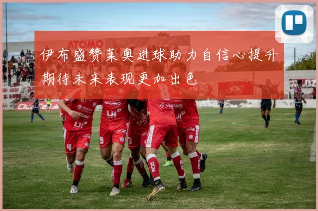 伊布盛赞莱奥进球助力自信心提升期待未来表现更加出色