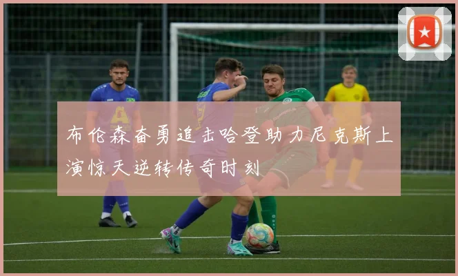 布伦森奋勇追击哈登助力尼克斯上演惊天逆转传奇时刻