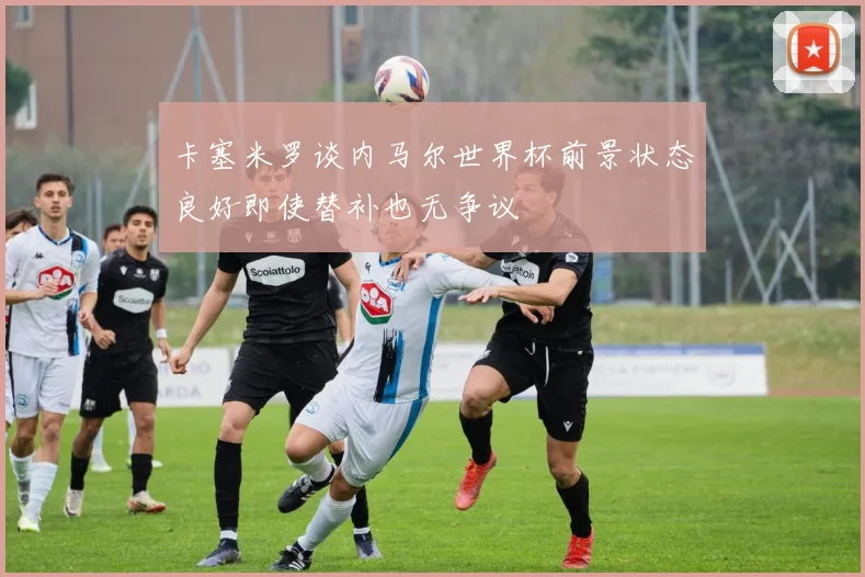 卡塞米罗谈内马尔世界杯前景状态良好即使替补也无争议