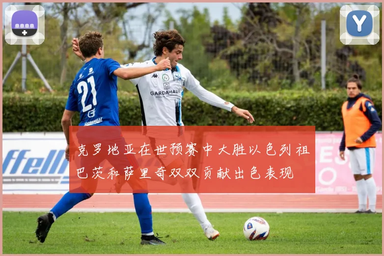 克罗地亚在世预赛中大胜以色列祖巴茨和萨里奇双双贡献出色表现