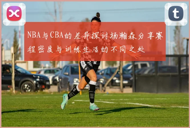 NBA与CBA的差异探讨杨瀚森分享赛程密度与训练生活的不同之处