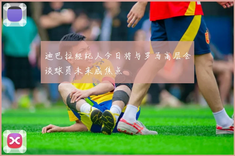 迪巴拉经纪人今日将与罗马高层会谈球员未来成焦点