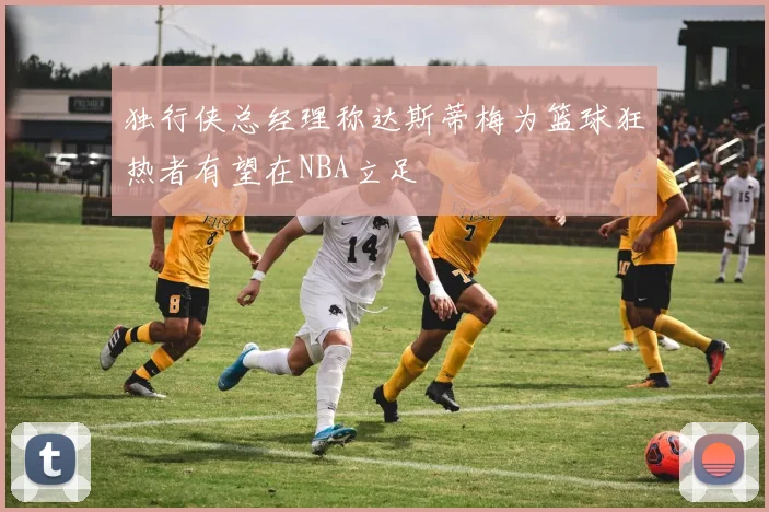 独行侠总经理称达斯蒂梅为篮球狂热者有望在NBA立足