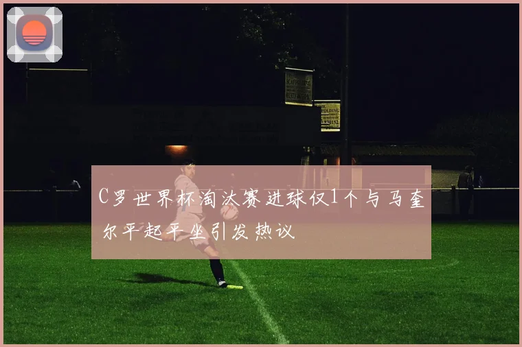 C罗世界杯淘汰赛进球仅1个与马奎尔平起平坐引发热议