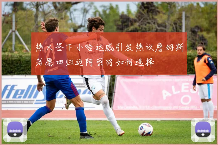 热火签下小哈达威引发热议詹姆斯若愿回归迈阿密将如何选择