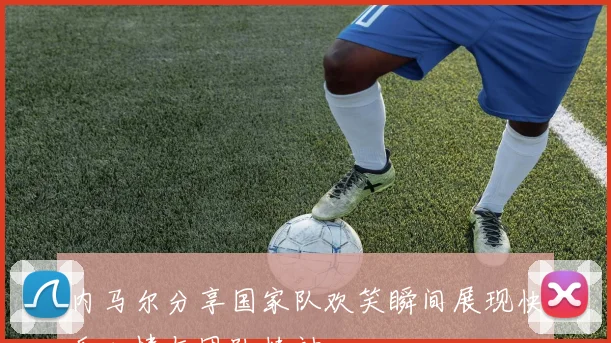内马尔分享国家队欢笑瞬间展现快乐心情与团队精神