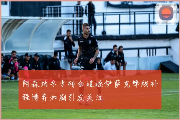 阿森纳冬季转会追逐伊萨克锋线补强博弈加剧引发关注