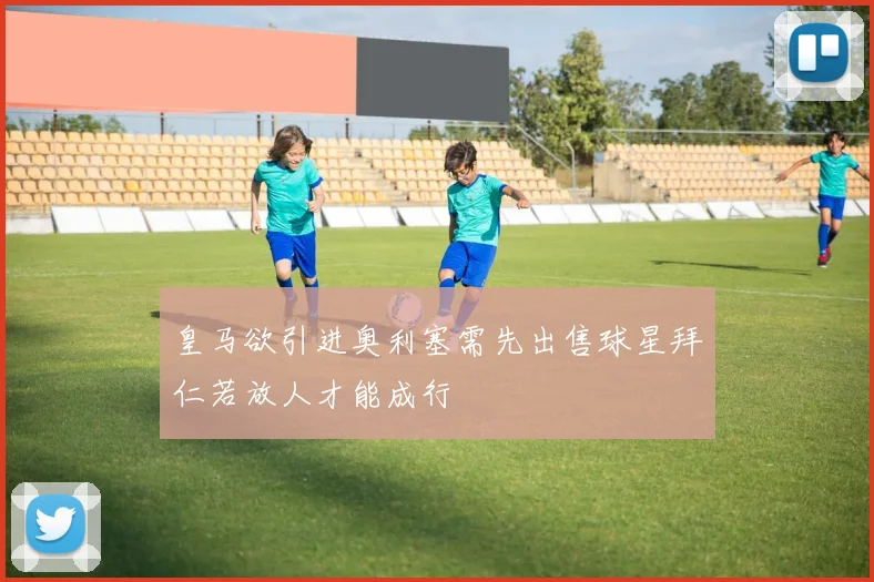皇马欲引进奥利塞需先出售球星拜仁若放人才能成行